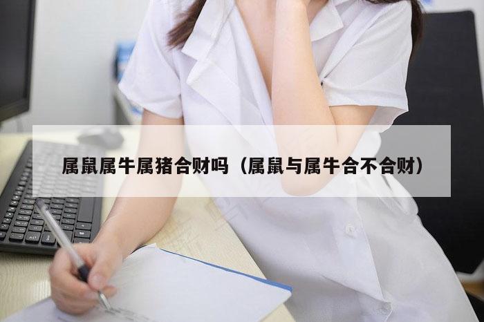 属鼠属牛属猪合财吗（属鼠与属牛合不合财）