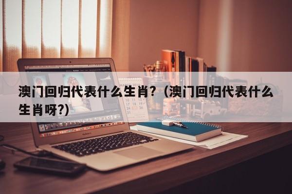 澳门回归代表什么生肖?（澳门回归代表什么生肖呀?）